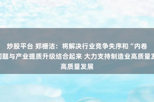 炒股平台 郑栅洁：将解决行业竞争失序和“内卷”问题与产业提质升级结合起来 大力支持制造业高质量发展