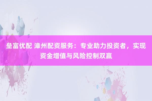 垒富优配 漳州配资服务：专业助力投资者，实现资金增值与风险控制双赢