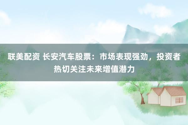 联美配资 长安汽车股票：市场表现强劲，投资者热切关注未来增值潜力