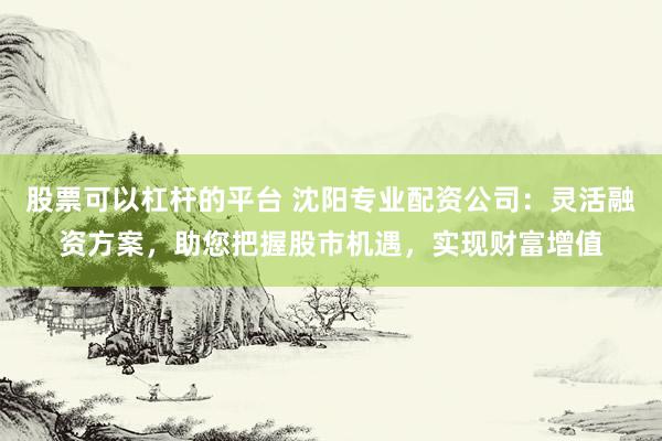 股票可以杠杆的平台 沈阳专业配资公司：灵活融资方案，助您把握股市机遇，实现财富增值