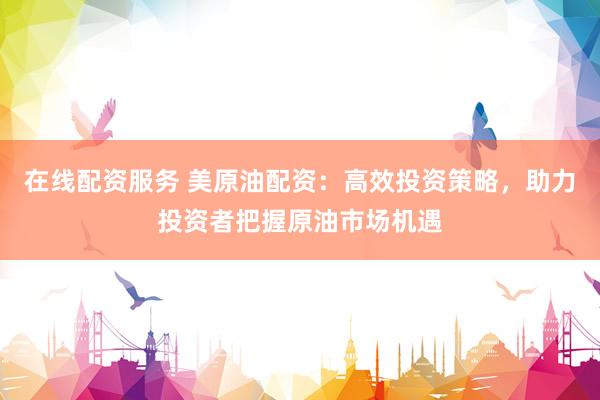 在线配资服务 美原油配资：高效投资策略，助力投资者把握原油市场机遇