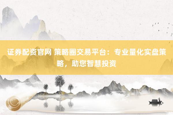 证券配资官网 策略圈交易平台：专业量化实盘策略，助您智慧投资