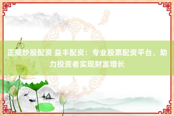 正规炒股配资 益丰配资：专业股票配资平台，助力投资者实现财富增长