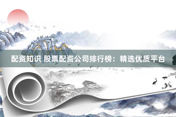 配资知识 股票配资公司排行榜：精选优质平台