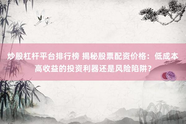 炒股杠杆平台排行榜 揭秘股票配资价格：低成本高收益的投资利器还是风险陷阱？
