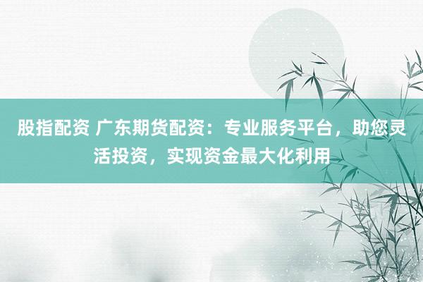 股指配资 广东期货配资：专业服务平台，助您灵活投资，实现资金最大化利用