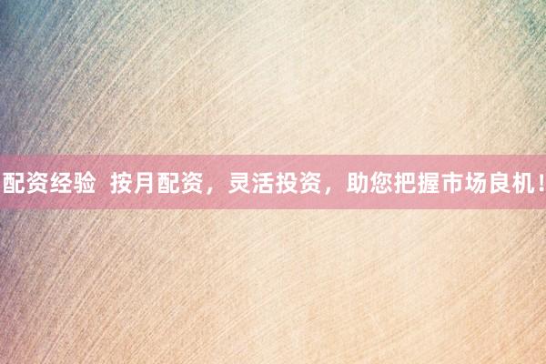 配资经验  按月配资，灵活投资，助您把握市场良机！