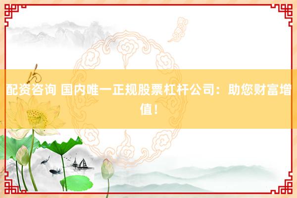 配资咨询 国内唯一正规股票杠杆公司：助您财富增值！