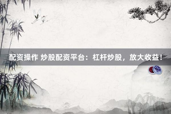配资操作 炒股配资平台：杠杆炒股，放大收益！