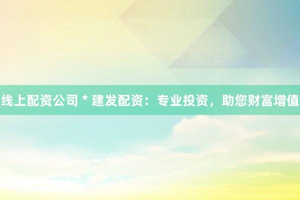 线上配资公司 * 建发配资：专业投资，助您财富增值