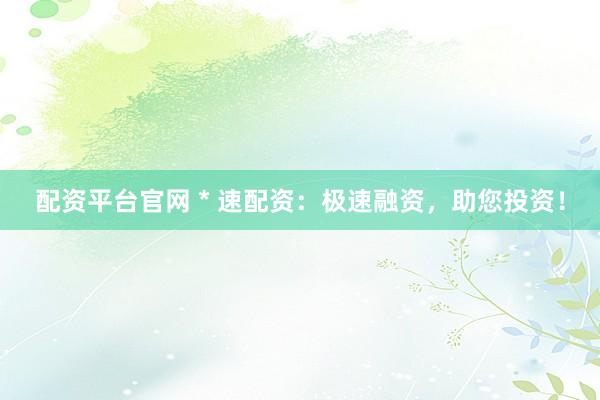 配资平台官网 * 速配资：极速融资，助您投资！