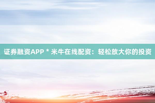 证券融资APP * 米牛在线配资：轻松放大你的投资