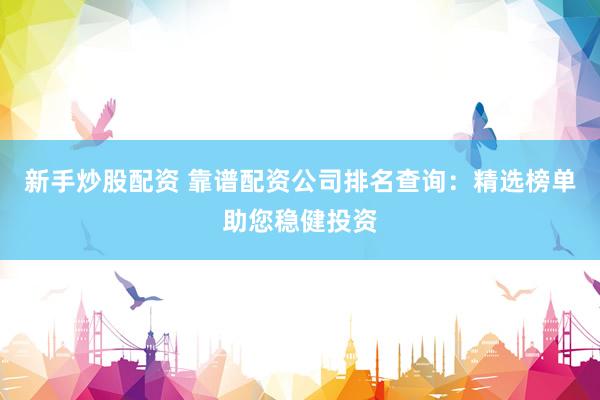 新手炒股配资 靠谱配资公司排名查询：精选榜单助您稳健投资