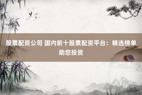 股票配资公司 国内前十股票配资平台：精选榜单助您投资