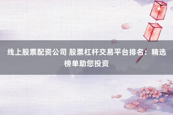 线上股票配资公司 股票杠杆交易平台排名：精选榜单助您投资