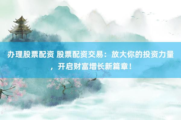 办理股票配资 股票配资交易：放大你的投资力量，开启财富增长新篇章！