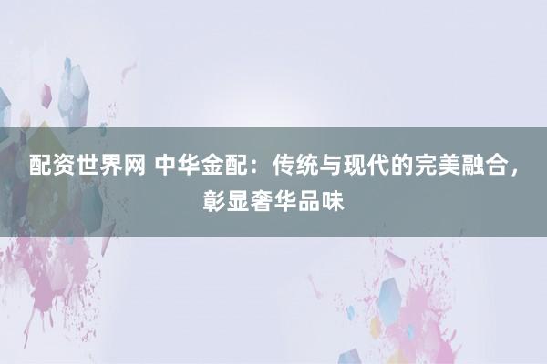配资世界网 中华金配：传统与现代的完美融合，彰显奢华品味