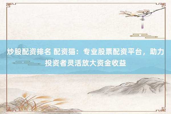 炒股配资排名 配资猫：专业股票配资平台，助力投资者灵活放大资金收益
