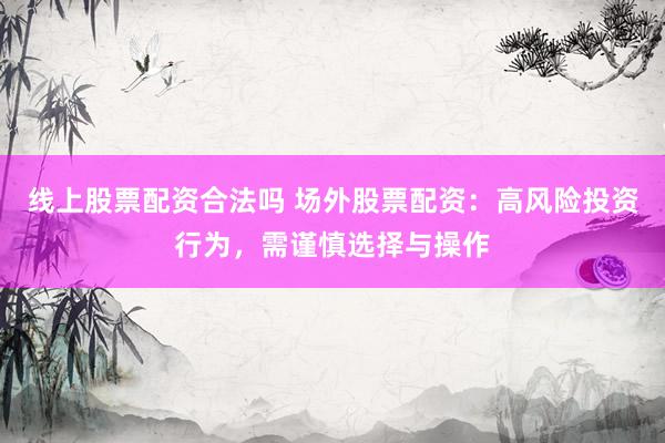 线上股票配资合法吗 场外股票配资：高风险投资行为，需谨慎选择与操作