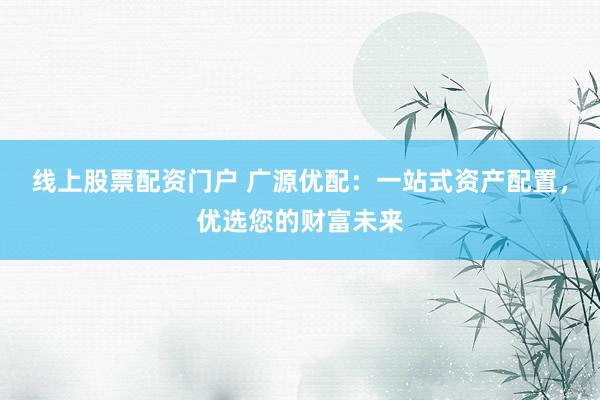 线上股票配资门户 广源优配：一站式资产配置，优选您的财富未来