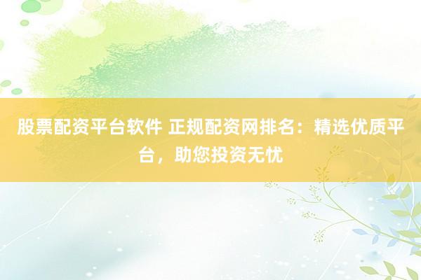 股票配资平台软件 正规配资网排名：精选优质平台，助您投资无忧