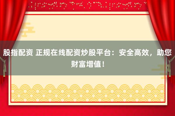 股指配资 正规在线配资炒股平台：安全高效，助您财富增值！