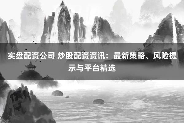 实盘配资公司 炒股配资资讯：最新策略、风险提示与平台精选