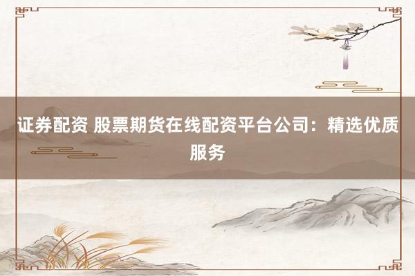 证券配资 股票期货在线配资平台公司：精选优质服务