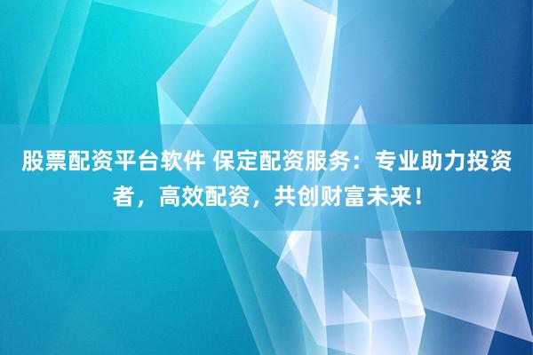 股票配资平台软件 保定配资服务：专业助力投资者，高效配资，共创财富未来！