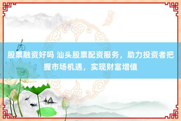 股票融资好吗 汕头股票配资服务，助力投资者把握市场机遇，实现财富增值