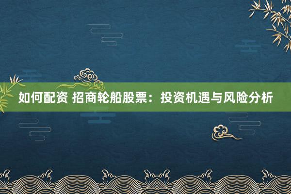 如何配资 招商轮船股票：投资机遇与风险分析