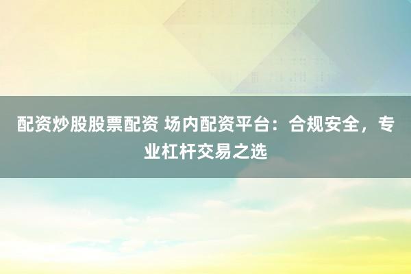配资炒股股票配资 场内配资平台：合规安全，专业杠杆交易之选