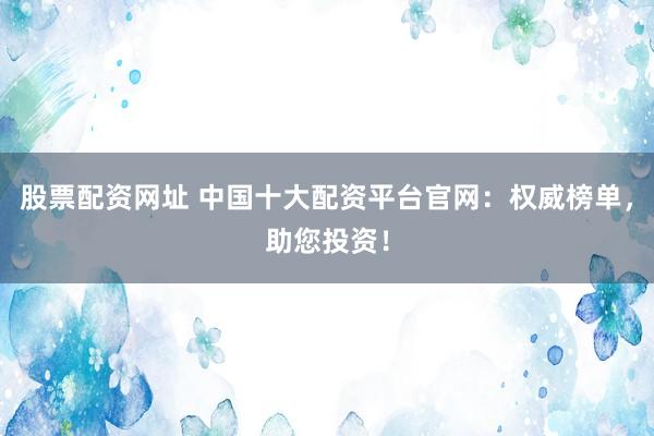 股票配资网址 中国十大配资平台官网：权威榜单，助您投资！