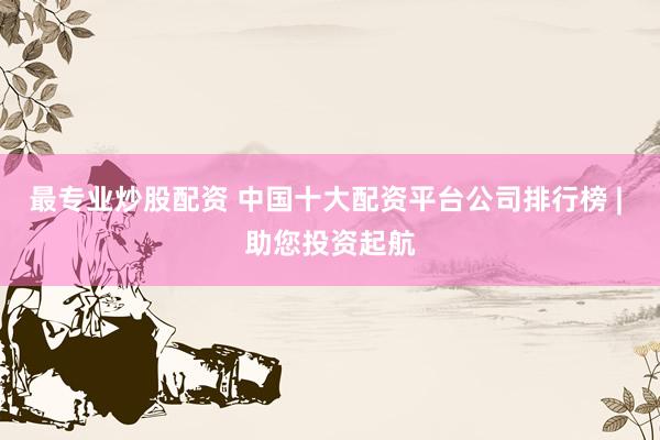 最专业炒股配资 中国十大配资平台公司排行榜 | 助您投资起航