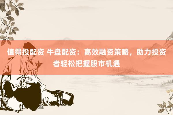 值得投配资 牛盘配资：高效融资策略，助力投资者轻松把握股市机遇