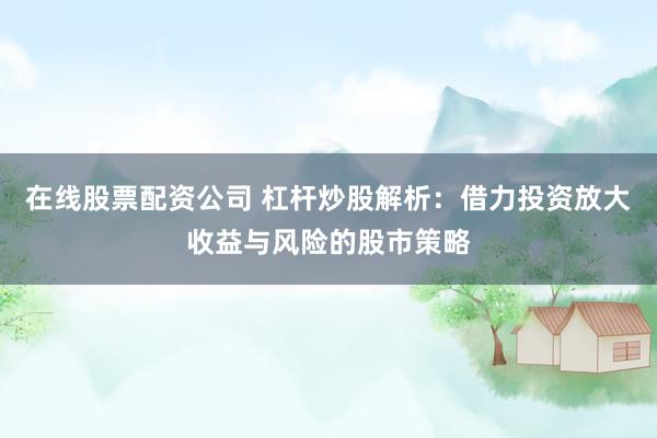 在线股票配资公司 杠杆炒股解析：借力投资放大收益与风险的股市策略