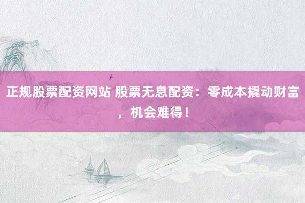 正规股票配资网站 股票无息配资：零成本撬动财富，机会难得！