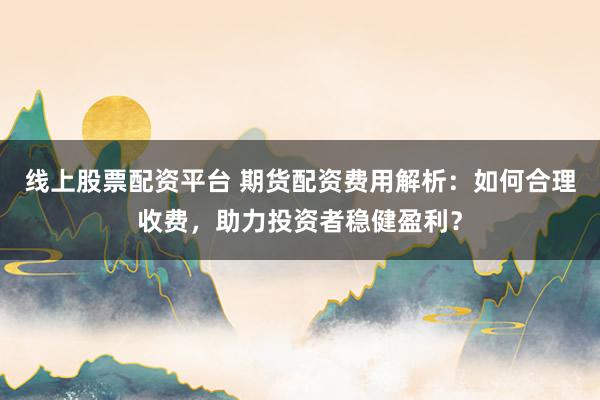 线上股票配资平台 期货配资费用解析：如何合理收费，助力投资者稳健盈利？