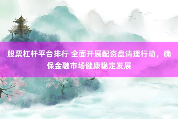 股票杠杆平台排行 全面开展配资盘清理行动，确保金融市场健康稳定发展