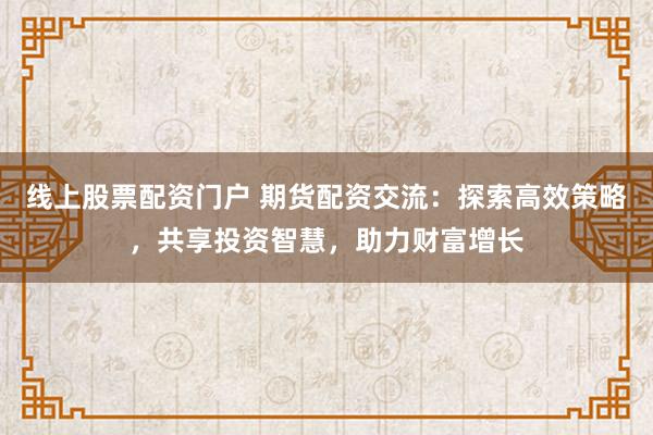 线上股票配资门户 期货配资交流：探索高效策略，共享投资智慧，助力财富增长