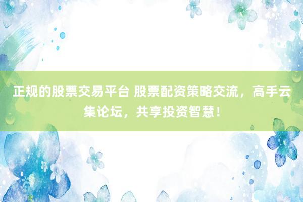 正规的股票交易平台 股票配资策略交流，高手云集论坛，共享投资智慧！