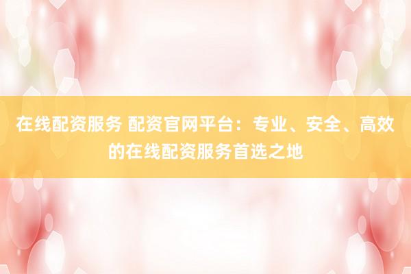 在线配资服务 配资官网平台：专业、安全、高效的在线配资服务首选之地
