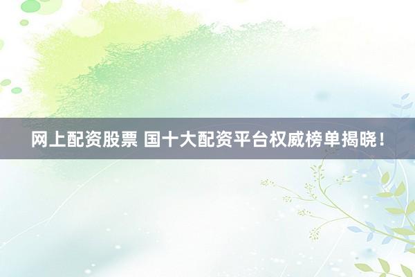 网上配资股票 国十大配资平台权威榜单揭晓！