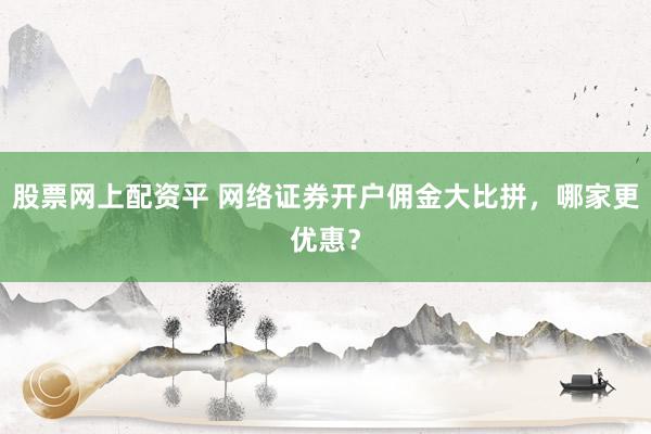 股票网上配资平 网络证券开户佣金大比拼，哪家更优惠？