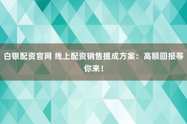白银配资官网 线上配资销售提成方案：高额回报等你来！