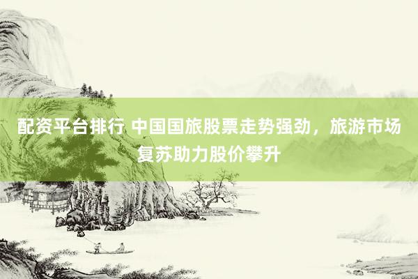 配资平台排行 中国国旅股票走势强劲，旅游市场复苏助力股价攀升