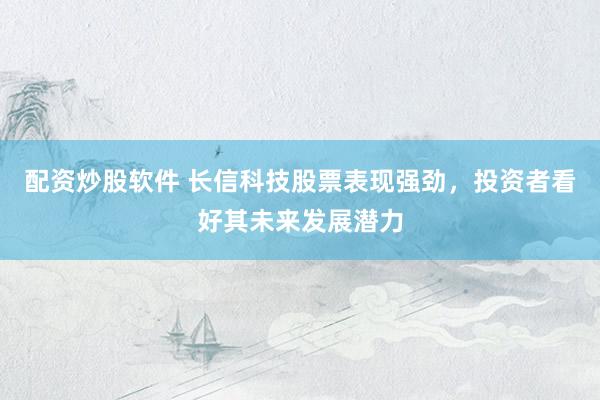 配资炒股软件 长信科技股票表现强劲，投资者看好其未来发展潜力