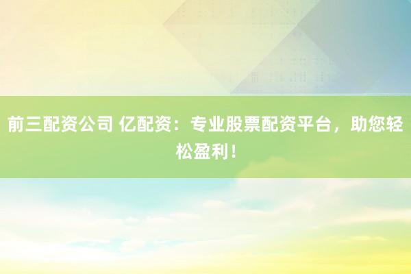 前三配资公司 亿配资：专业股票配资平台，助您轻松盈利！