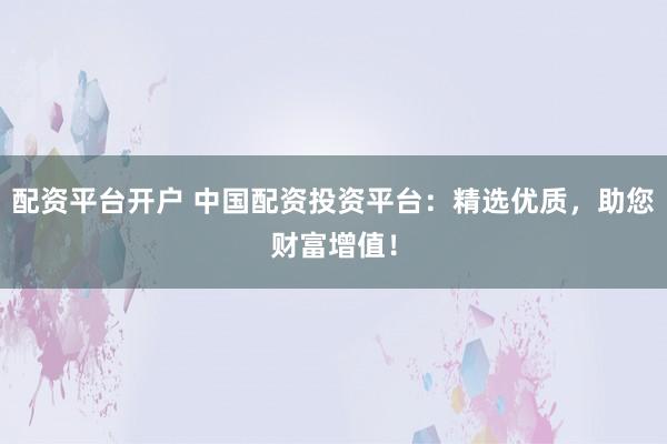 配资平台开户 中国配资投资平台：精选优质，助您财富增值！