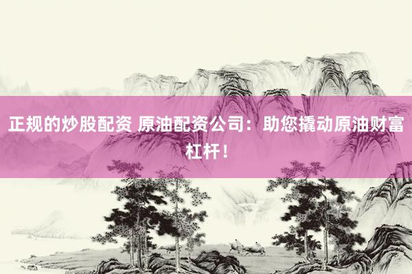 正规的炒股配资 原油配资公司：助您撬动原油财富杠杆！